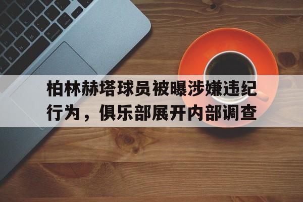 柏林赫塔球员被曝涉嫌违纪行为，俱乐部展开内部调查的简单介绍