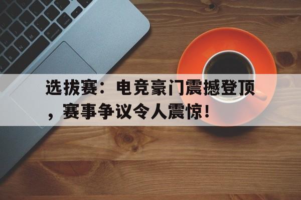 选拔赛：电竞豪门震撼登顶，赛事争议令人震惊！