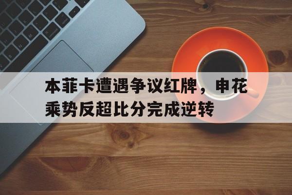 本菲卡遭遇争议红牌，申花乘势反超比分完成逆转本菲卡 转会