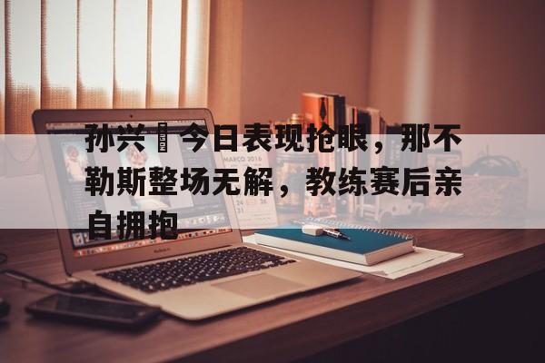 孙兴慜今日表现抢眼，那不勒斯整场无解，教练赛后亲自拥抱
